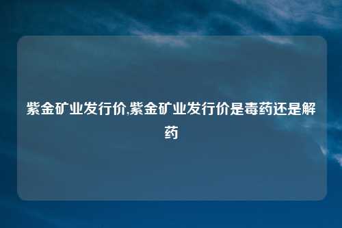 紫金矿业发行价,紫金矿业发行价是毒药还是解药