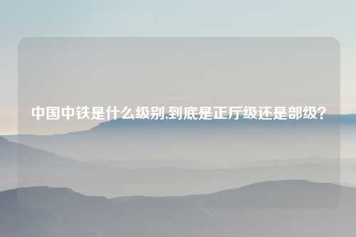 中国中铁是什么级别,到底是正厅级还是部级？