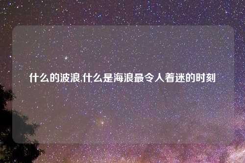 什么的波浪,什么是海浪最令人着迷的时刻