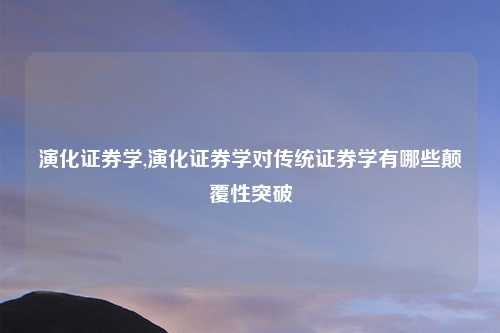 演化证券学,演化证券学对传统证券学有哪些颠覆性突破