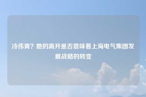 冷伟青？她的离开是否意味着上海电气集团发展战略的转变