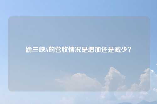 渝三峡A的营收情况是增加还是减少？