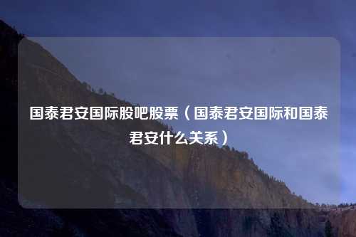 国泰君安国际股吧股票（国泰君安国际和国泰君安什么关系）