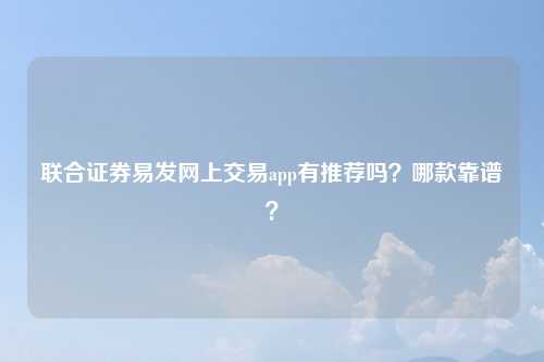 联合证券易发网上交易app有推荐吗？哪款靠谱？
