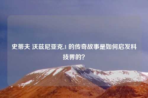 史蒂夫 沃兹尼亚克,1 的传奇故事是如何启发科技界的?