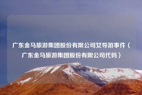 广东金马旅游集团股份有限公司女导游事件(广东金马旅游集团股份有限公司代码)