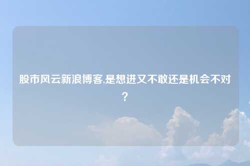 股市风云新浪博客,是想进又不敢还是机会不对?