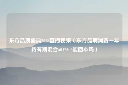东方品质盛典2023直播视频（东方品质消费一年持有期混合a012506能回本吗）