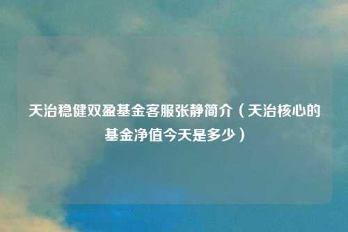 天治稳健双盈基金客服张静简介(天治核心的基金净值今天是多少)