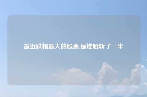 最近跌幅最大的股票,是谁腰斩了一半