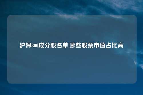沪深300成分股名单,哪些股票市值占比高