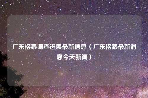 广东榕泰调查进展最新信息（广东榕泰最新消息今天新闻）