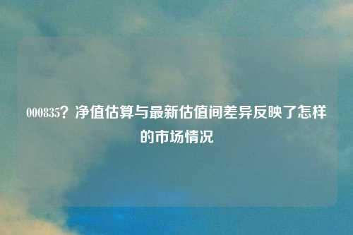 000835？净值估算与最新估值间差异反映了怎样的市场情况