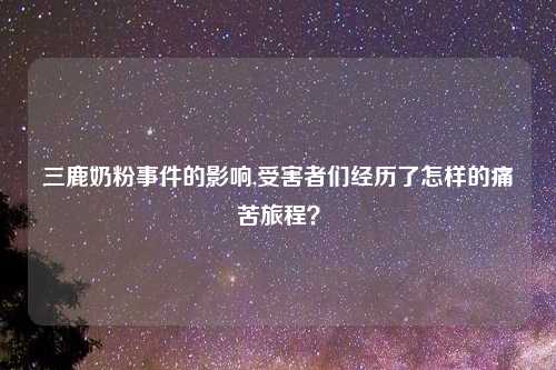 三鹿奶粉事件的影响,受害者们经历了怎样的痛苦旅程？