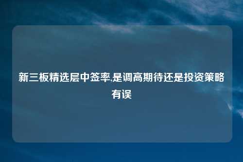 新三板精选层中签率,是调高期待还是投资策略有误