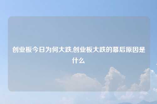 创业板今日为何大跌,创业板大跌的幕后原因是什么