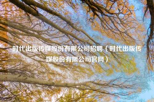 时代出版传媒股份有限公司招聘（时代出版传媒股份有限公司官网）