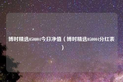 博时精选050004今日净值（博时精选050004分红表）
