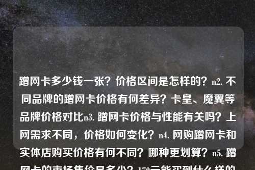 蹭网卡多少钱一张？价格区间是怎样的？n2. 不同品牌的蹭网卡价格有何差异？卡皇、魔翼等品牌价格对比n3. 蹭网卡价格与性能有关吗？上网需求不同，价格如何变化？n4. 网购蹭网卡和实体店购买价格有何不同？哪种更划算？n5. 蹭网卡的市场售价是多少？170元能买到什么样的产品？n6. 蹭网卡的售价范围是多少？120元到230元的产品有何区别？