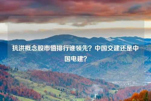 抗洪概念股市值排行谁领先？中国交建还是中国电建？