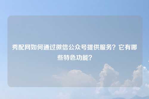 秀配网如何通过微信公众号提供服务？它有哪些特色功能？