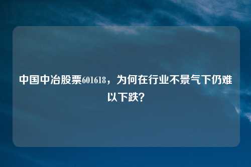 中国中冶股票601618，为何在行业不景气下仍难以下跌？