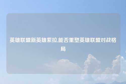英雄联盟新英雄紫拉,能否重塑英雄联盟对战格局