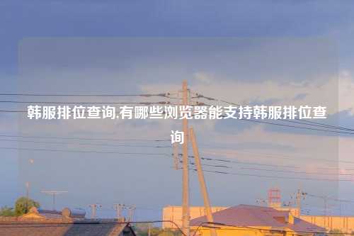 韩服排位查询,有哪些浏览器能支持韩服排位查询