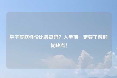 皇子皮肤性价比最高吗？入手前一定要了解的优缺点！