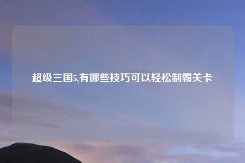 超级三国5,有哪些技巧可以轻松制霸关卡