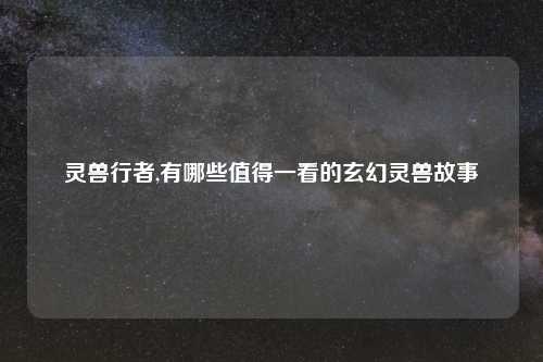 灵兽行者,有哪些值得一看的玄幻灵兽故事