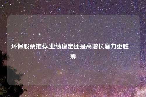 环保股票推荐,业绩稳定还是高增长潜力更胜一筹