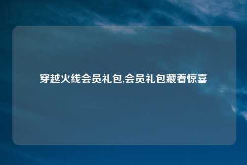 穿越火线会员礼包,会员礼包藏着惊喜