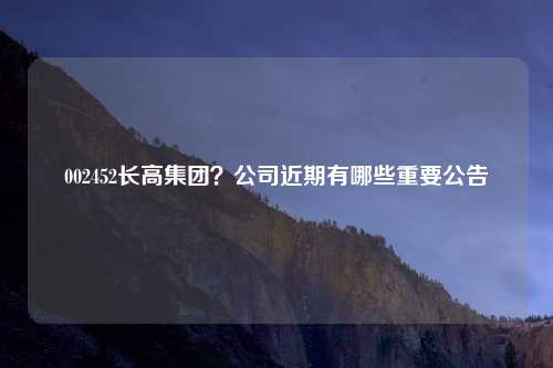 002452长高集团？公司近期有哪些重要公告