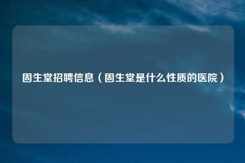 固生堂招聘信息（固生堂是什么性质的医院）