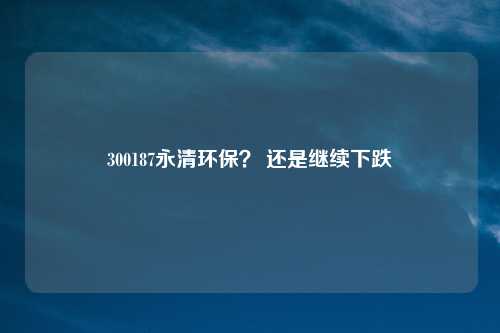 300187永清环保？ 还是继续下跌