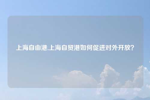 上海自由港,上海自贸港如何促进对外开放？