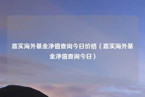 嘉实海外基金净值查询今日价格（嘉实海外基金净值查询今日）