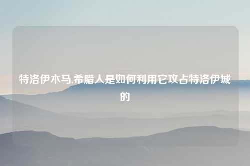 特洛伊木马,希腊人是如何利用它攻占特洛伊城的