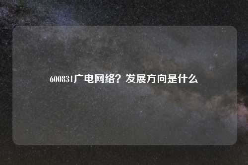 600831广电网络？发展方向是什么