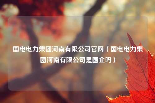 国电电力集团河南有限公司官网（国电电力集团河南有限公司是国企吗）
