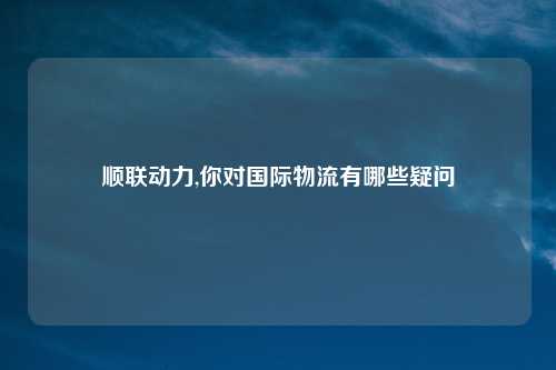 顺联动力,你对国际物流有哪些疑问