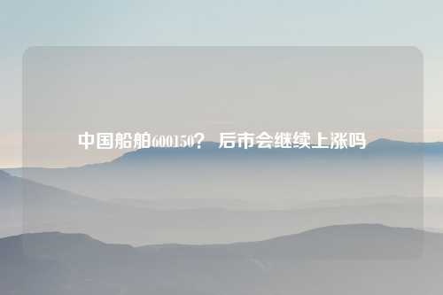 中国船舶600150？ 后市会继续上涨吗