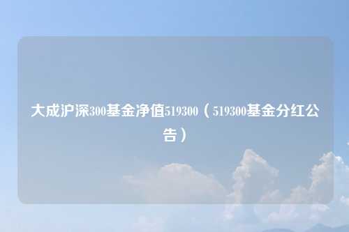 大成沪深300基金净值519300(519300基金分红公告)
