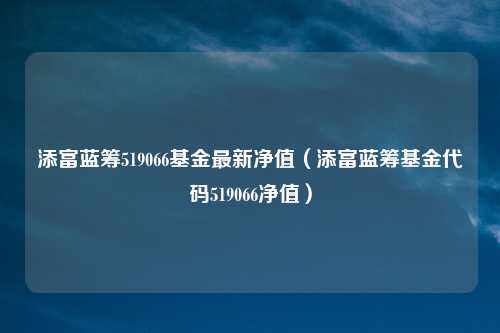 添富蓝筹519066基金最新净值（添富蓝筹基金代码519066净值）