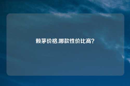 赖茅价格,哪款性价比高？