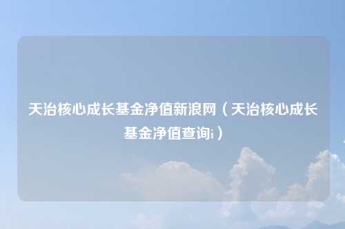 天治核心成长基金净值新浪网（天治核心成长基金净值查询i）