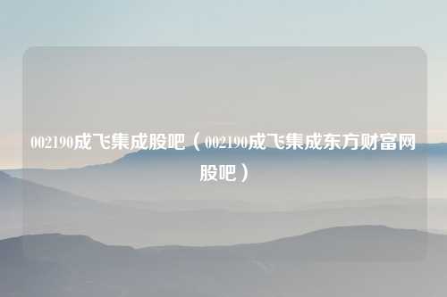 002190成飞集成股吧（002190成飞集成东方财富网股吧）
