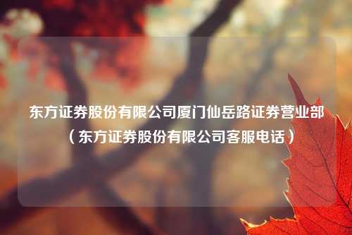 东方证券股份有限公司厦门仙岳路证券营业部（东方证券股份有限公司客服电话）