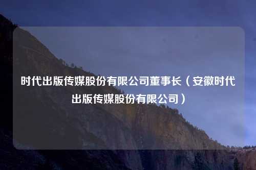 时代出版传媒股份有限公司董事长（安徽时代出版传媒股份有限公司）